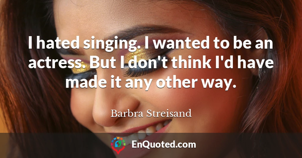 I hated singing. I wanted to be an actress. But I don't think I'd have made it any other way.
