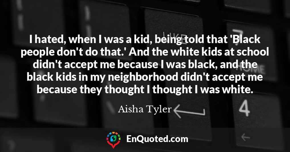 I hated, when I was a kid, being told that 'Black people don't do that.' And the white kids at school didn't accept me because I was black, and the black kids in my neighborhood didn't accept me because they thought I thought I was white.