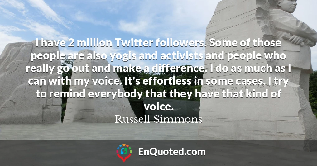 I have 2 million Twitter followers. Some of those people are also yogis and activists and people who really go out and make a difference. I do as much as I can with my voice. It's effortless in some cases. I try to remind everybody that they have that kind of voice.