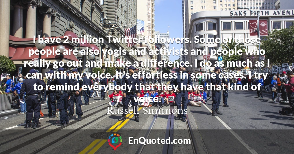 I have 2 million Twitter followers. Some of those people are also yogis and activists and people who really go out and make a difference. I do as much as I can with my voice. It's effortless in some cases. I try to remind everybody that they have that kind of voice.