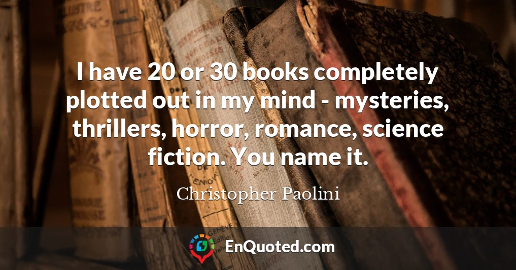 I have 20 or 30 books completely plotted out in my mind - mysteries, thrillers, horror, romance, science fiction. You name it.