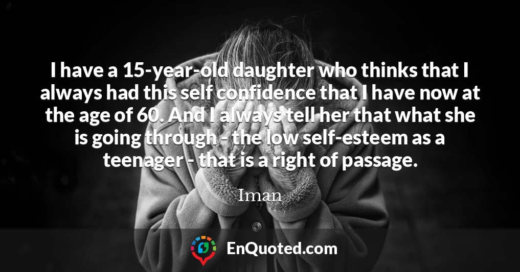 I have a 15-year-old daughter who thinks that I always had this self confidence that I have now at the age of 60. And I always tell her that what she is going through - the low self-esteem as a teenager - that is a right of passage.