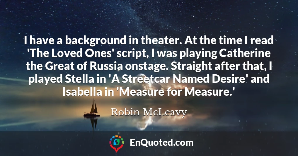 I have a background in theater. At the time I read 'The Loved Ones' script, I was playing Catherine the Great of Russia onstage. Straight after that, I played Stella in 'A Streetcar Named Desire' and Isabella in 'Measure for Measure.'