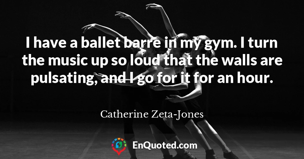 I have a ballet barre in my gym. I turn the music up so loud that the walls are pulsating, and I go for it for an hour.