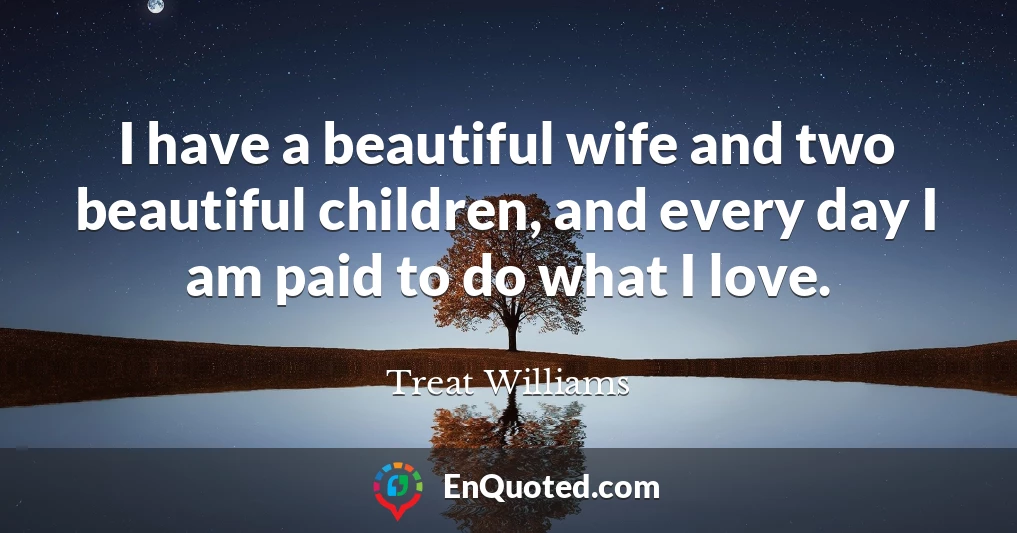 I have a beautiful wife and two beautiful children, and every day I am paid to do what I love.