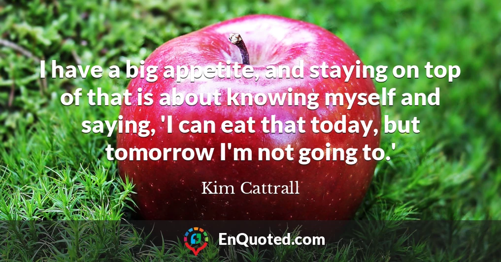 I have a big appetite, and staying on top of that is about knowing myself and saying, 'I can eat that today, but tomorrow I'm not going to.'
