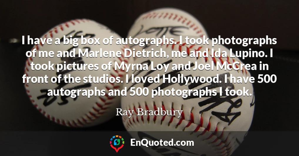 I have a big box of autographs. I took photographs of me and Marlene Dietrich, me and Ida Lupino. I took pictures of Myrna Loy and Joel McCrea in front of the studios. I loved Hollywood. I have 500 autographs and 500 photographs I took.