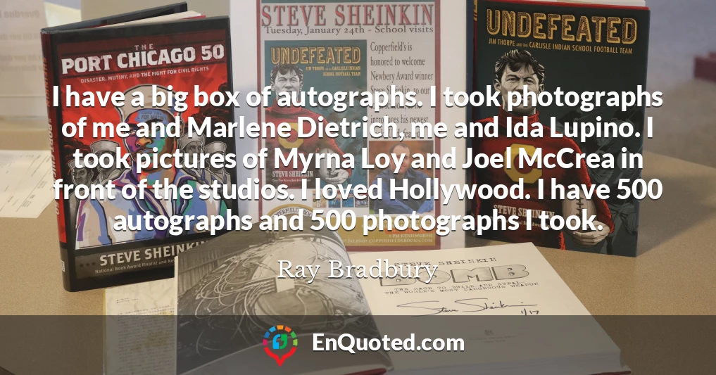 I have a big box of autographs. I took photographs of me and Marlene Dietrich, me and Ida Lupino. I took pictures of Myrna Loy and Joel McCrea in front of the studios. I loved Hollywood. I have 500 autographs and 500 photographs I took.