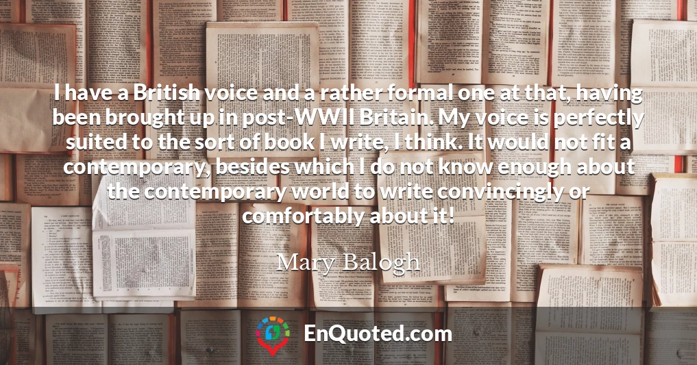 I have a British voice and a rather formal one at that, having been brought up in post-WWII Britain. My voice is perfectly suited to the sort of book I write, I think. It would not fit a contemporary, besides which I do not know enough about the contemporary world to write convincingly or comfortably about it!