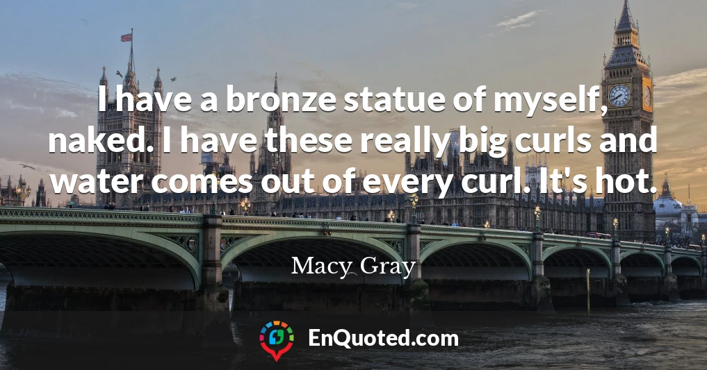 I have a bronze statue of myself, naked. I have these really big curls and water comes out of every curl. It's hot.