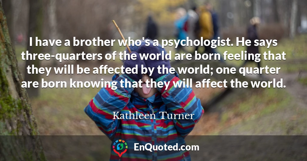 I have a brother who's a psychologist. He says three-quarters of the world are born feeling that they will be affected by the world; one quarter are born knowing that they will affect the world.
