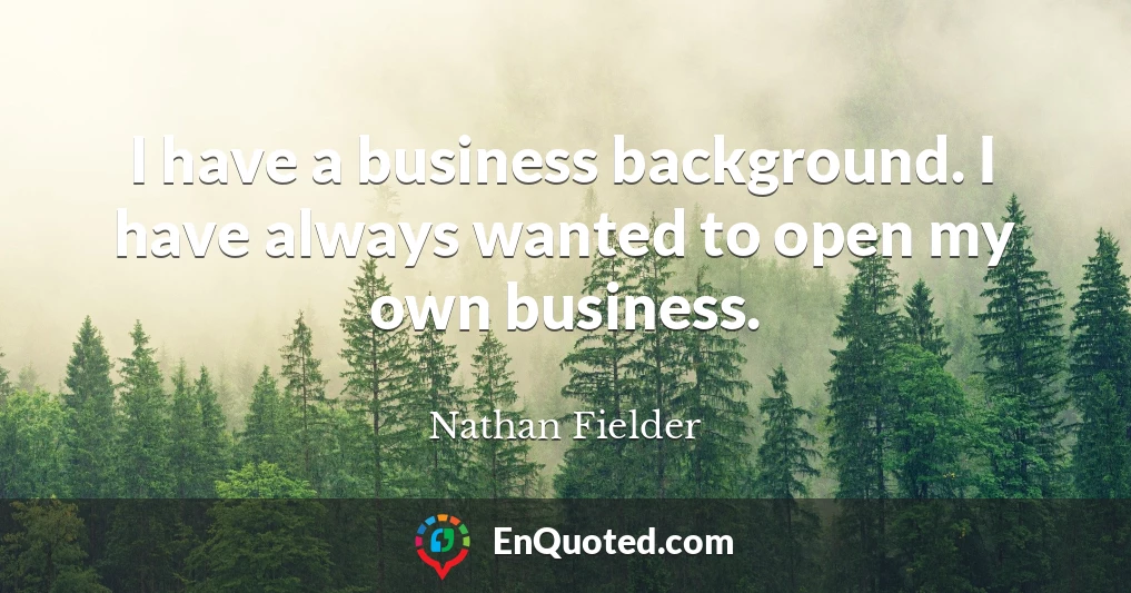 I have a business background. I have always wanted to open my own business.