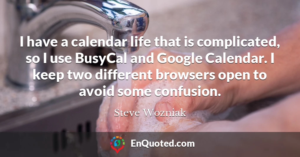 I have a calendar life that is complicated, so I use BusyCal and Google Calendar. I keep two different browsers open to avoid some confusion.