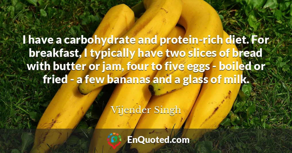 I have a carbohydrate and protein-rich diet. For breakfast, I typically have two slices of bread with butter or jam, four to five eggs - boiled or fried - a few bananas and a glass of milk.