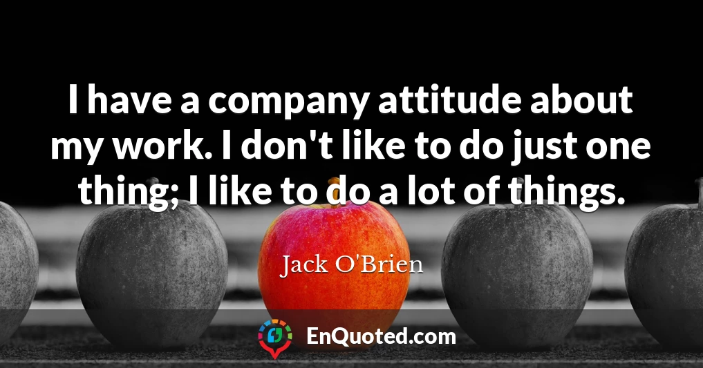 I have a company attitude about my work. I don't like to do just one thing; I like to do a lot of things.