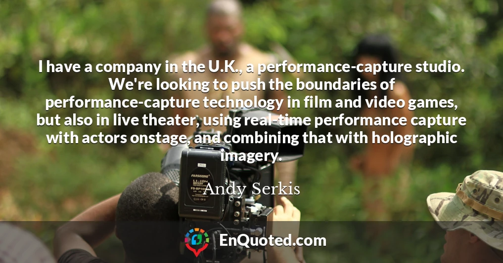 I have a company in the U.K., a performance-capture studio. We're looking to push the boundaries of performance-capture technology in film and video games, but also in live theater, using real-time performance capture with actors onstage, and combining that with holographic imagery.
