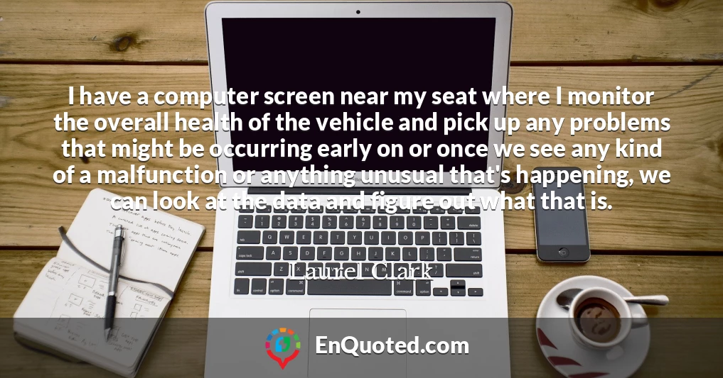 I have a computer screen near my seat where I monitor the overall health of the vehicle and pick up any problems that might be occurring early on or once we see any kind of a malfunction or anything unusual that's happening, we can look at the data and figure out what that is.