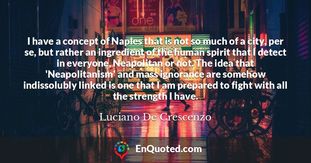 I have a concept of Naples that is not so much of a city, per se, but rather an ingredient of the human spirit that I detect in everyone, Neapolitan or not. The idea that 'Neapolitanism' and mass ignorance are somehow indissolubly linked is one that I am prepared to fight with all the strength I have.