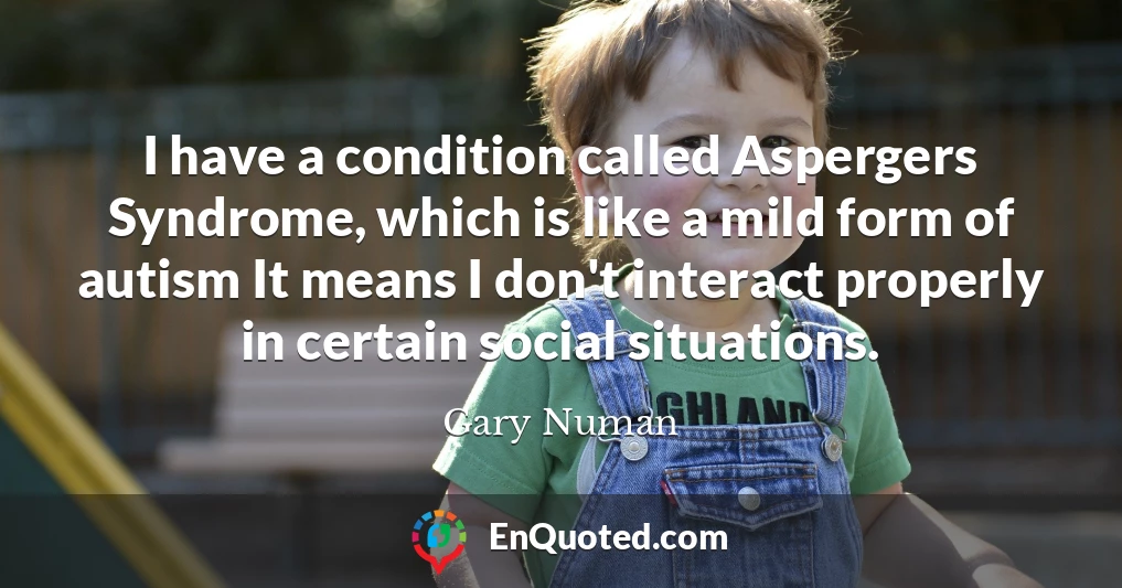 I have a condition called Aspergers Syndrome, which is like a mild form of autism It means I don't interact properly in certain social situations.