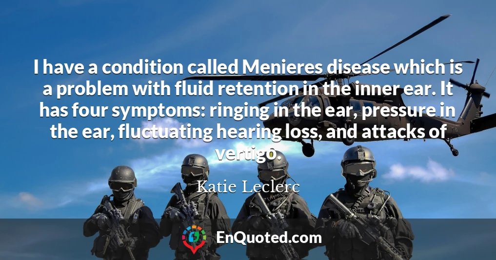 I have a condition called Menieres disease which is a problem with fluid retention in the inner ear. It has four symptoms: ringing in the ear, pressure in the ear, fluctuating hearing loss, and attacks of vertigo.