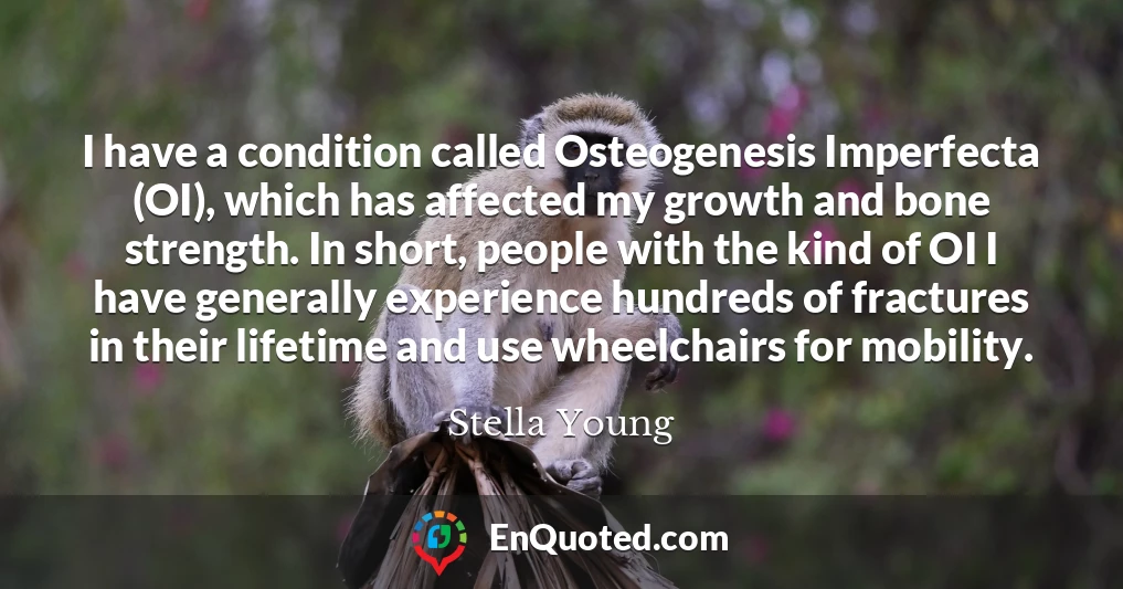 I have a condition called Osteogenesis Imperfecta (OI), which has affected my growth and bone strength. In short, people with the kind of OI I have generally experience hundreds of fractures in their lifetime and use wheelchairs for mobility.