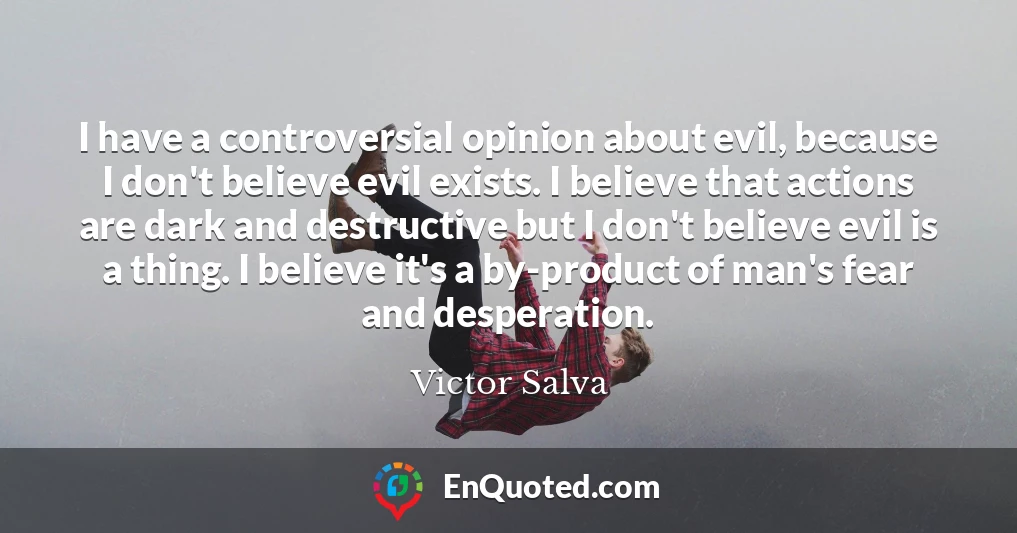 I have a controversial opinion about evil, because I don't believe evil exists. I believe that actions are dark and destructive but I don't believe evil is a thing. I believe it's a by-product of man's fear and desperation.