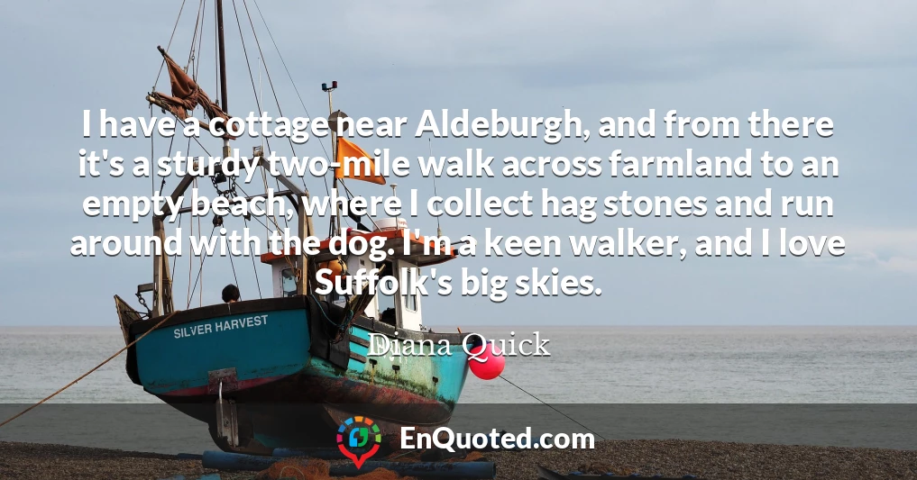 I have a cottage near Aldeburgh, and from there it's a sturdy two-mile walk across farmland to an empty beach, where I collect hag stones and run around with the dog. I'm a keen walker, and I love Suffolk's big skies.