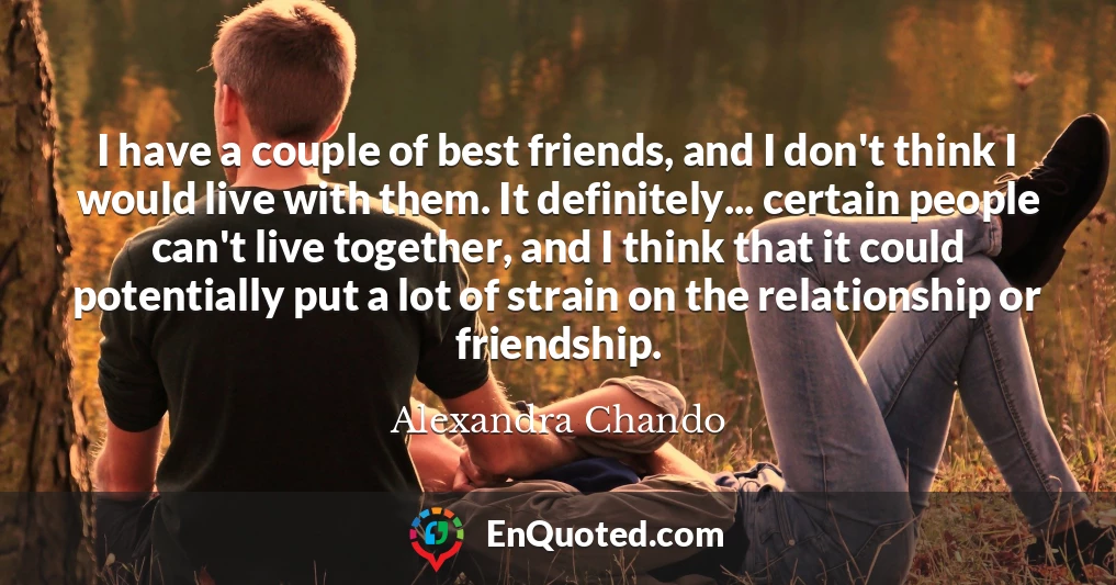 I have a couple of best friends, and I don't think I would live with them. It definitely... certain people can't live together, and I think that it could potentially put a lot of strain on the relationship or friendship.