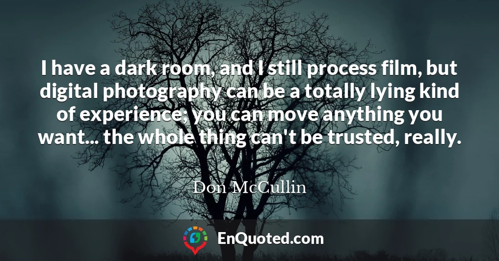 I have a dark room, and I still process film, but digital photography can be a totally lying kind of experience; you can move anything you want... the whole thing can't be trusted, really.