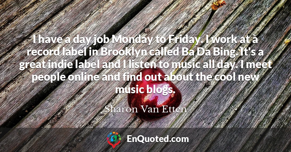 I have a day job Monday to Friday. I work at a record label in Brooklyn called Ba Da Bing. It's a great indie label and I listen to music all day. I meet people online and find out about the cool new music blogs.