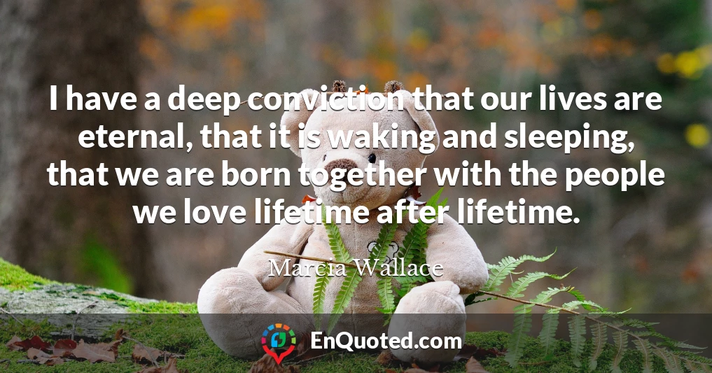 I have a deep conviction that our lives are eternal, that it is waking and sleeping, that we are born together with the people we love lifetime after lifetime.