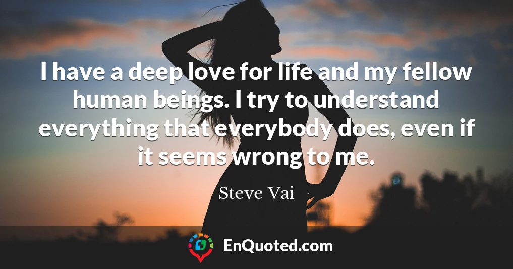 I have a deep love for life and my fellow human beings. I try to understand everything that everybody does, even if it seems wrong to me.