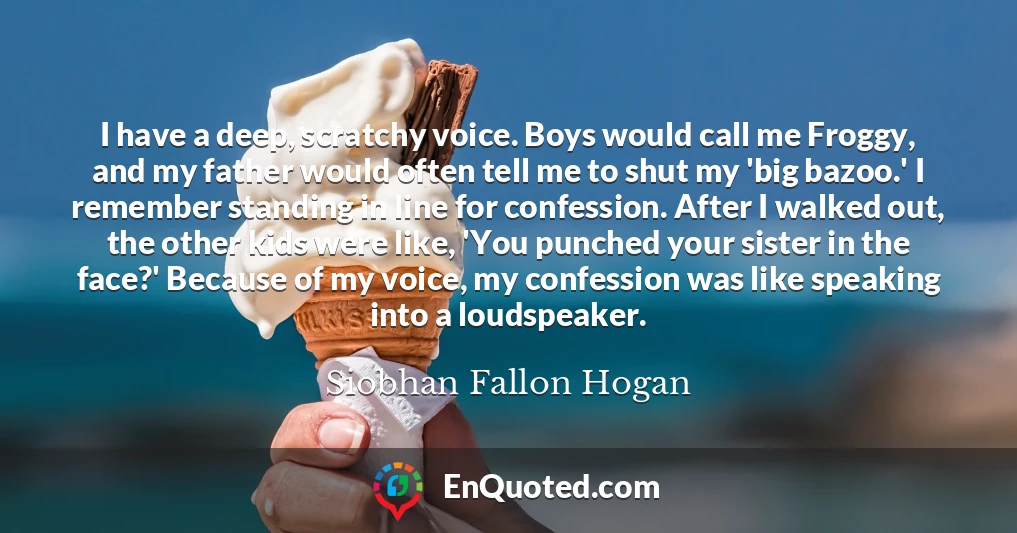I have a deep, scratchy voice. Boys would call me Froggy, and my father would often tell me to shut my 'big bazoo.' I remember standing in line for confession. After I walked out, the other kids were like, 'You punched your sister in the face?' Because of my voice, my confession was like speaking into a loudspeaker.