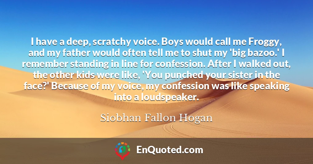 I have a deep, scratchy voice. Boys would call me Froggy, and my father would often tell me to shut my 'big bazoo.' I remember standing in line for confession. After I walked out, the other kids were like, 'You punched your sister in the face?' Because of my voice, my confession was like speaking into a loudspeaker.