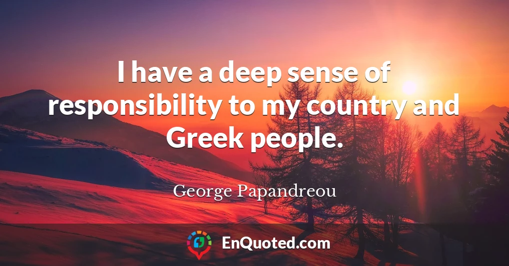 I have a deep sense of responsibility to my country and Greek people.