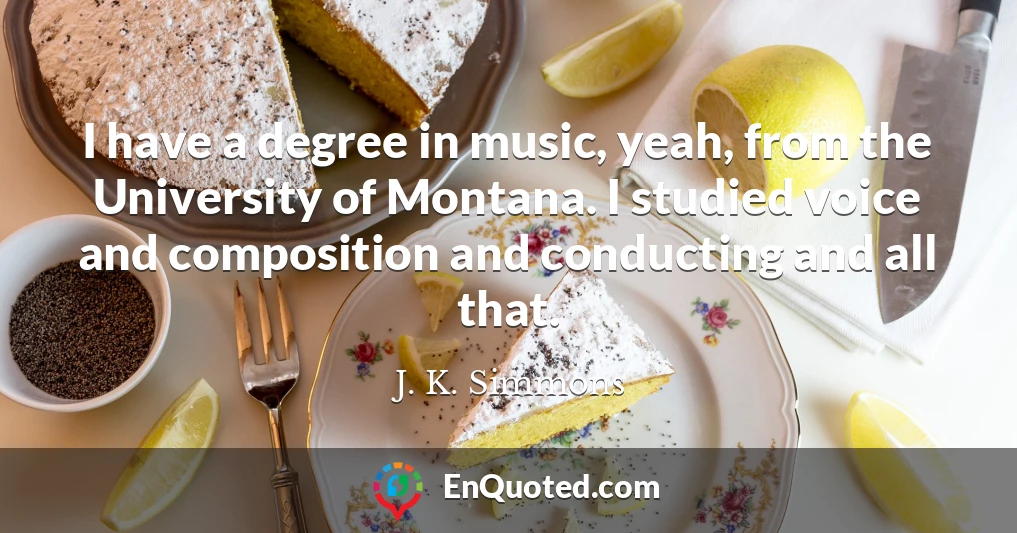 I have a degree in music, yeah, from the University of Montana. I studied voice and composition and conducting and all that.
