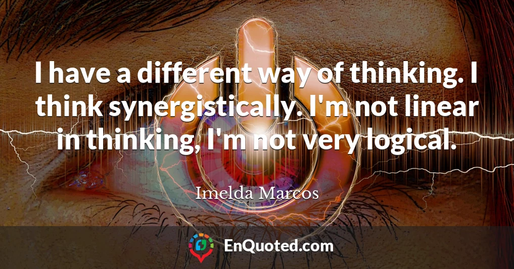 I have a different way of thinking. I think synergistically. I'm not linear in thinking, I'm not very logical.
