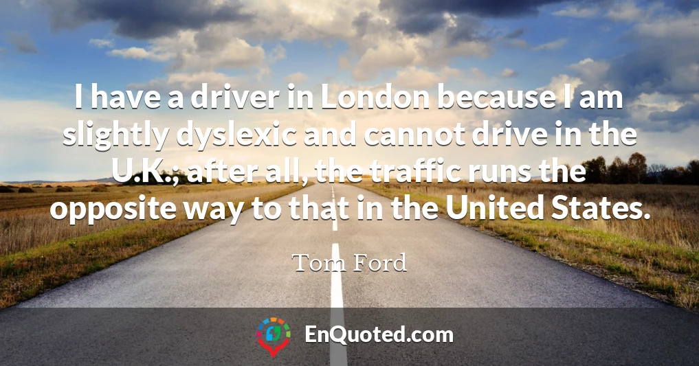 I have a driver in London because I am slightly dyslexic and cannot drive in the U.K.; after all, the traffic runs the opposite way to that in the United States.