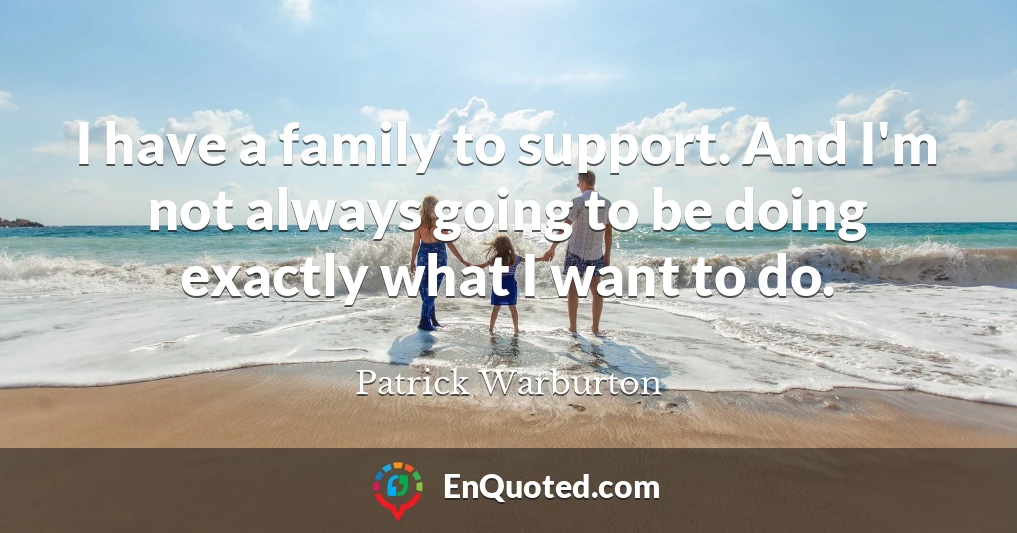 I have a family to support. And I'm not always going to be doing exactly what I want to do.