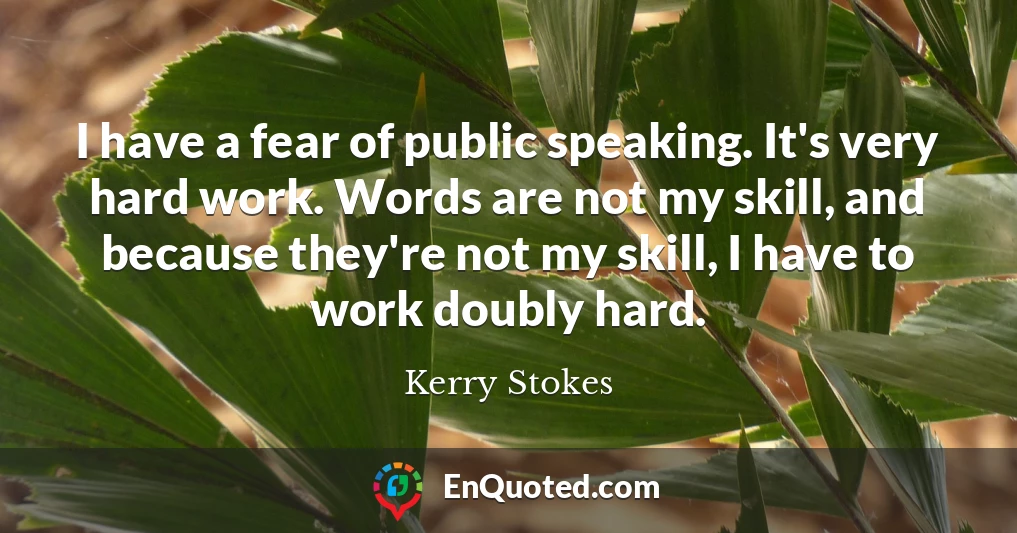 I have a fear of public speaking. It's very hard work. Words are not my skill, and because they're not my skill, I have to work doubly hard.