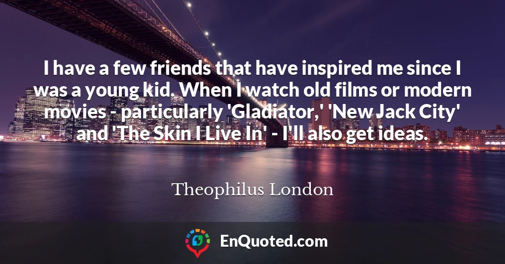 I have a few friends that have inspired me since I was a young kid. When I watch old films or modern movies - particularly 'Gladiator,' 'New Jack City' and 'The Skin I Live In' - I'll also get ideas.