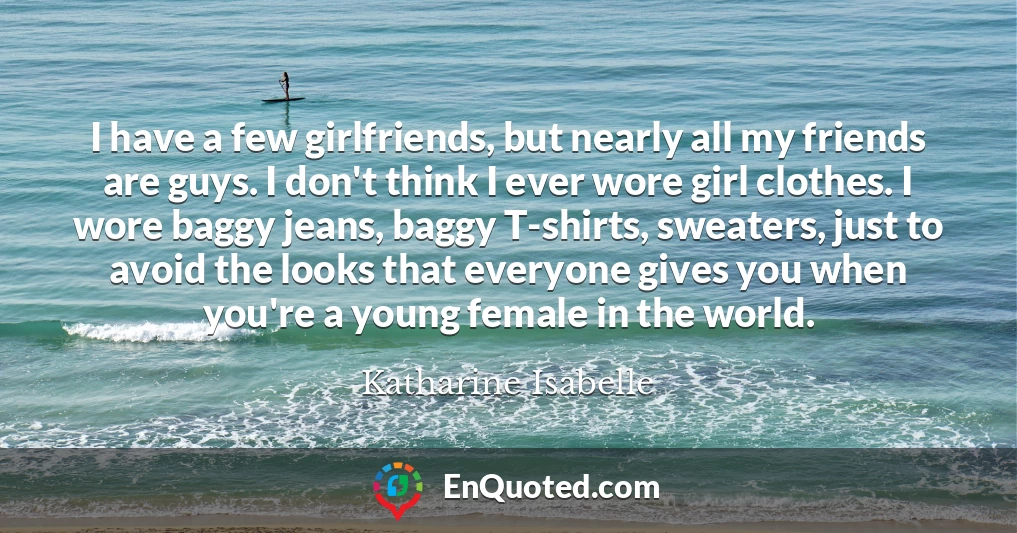 I have a few girlfriends, but nearly all my friends are guys. I don't think I ever wore girl clothes. I wore baggy jeans, baggy T-shirts, sweaters, just to avoid the looks that everyone gives you when you're a young female in the world.