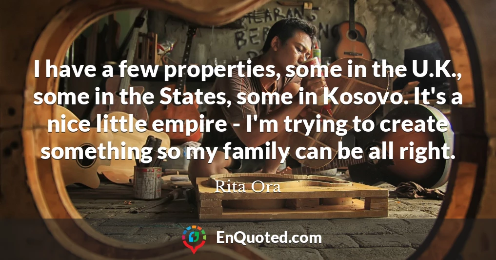 I have a few properties, some in the U.K., some in the States, some in Kosovo. It's a nice little empire - I'm trying to create something so my family can be all right.