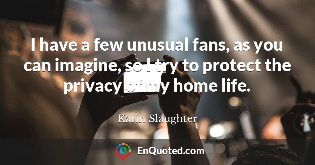 I have a few unusual fans, as you can imagine, so I try to protect the privacy of my home life.