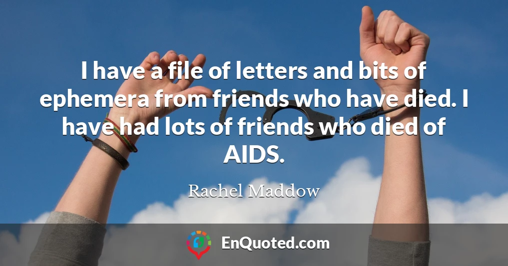 I have a file of letters and bits of ephemera from friends who have died. I have had lots of friends who died of AIDS.
