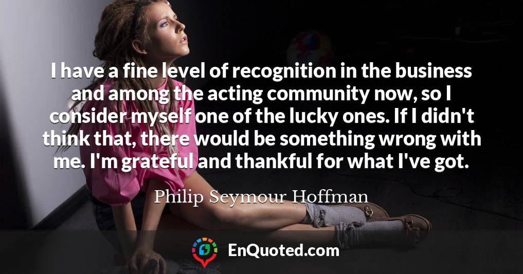 I have a fine level of recognition in the business and among the acting community now, so I consider myself one of the lucky ones. If I didn't think that, there would be something wrong with me. I'm grateful and thankful for what I've got.