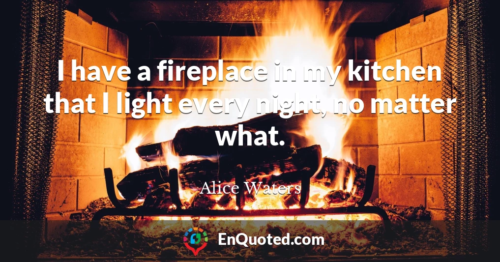 I have a fireplace in my kitchen that I light every night, no matter what.