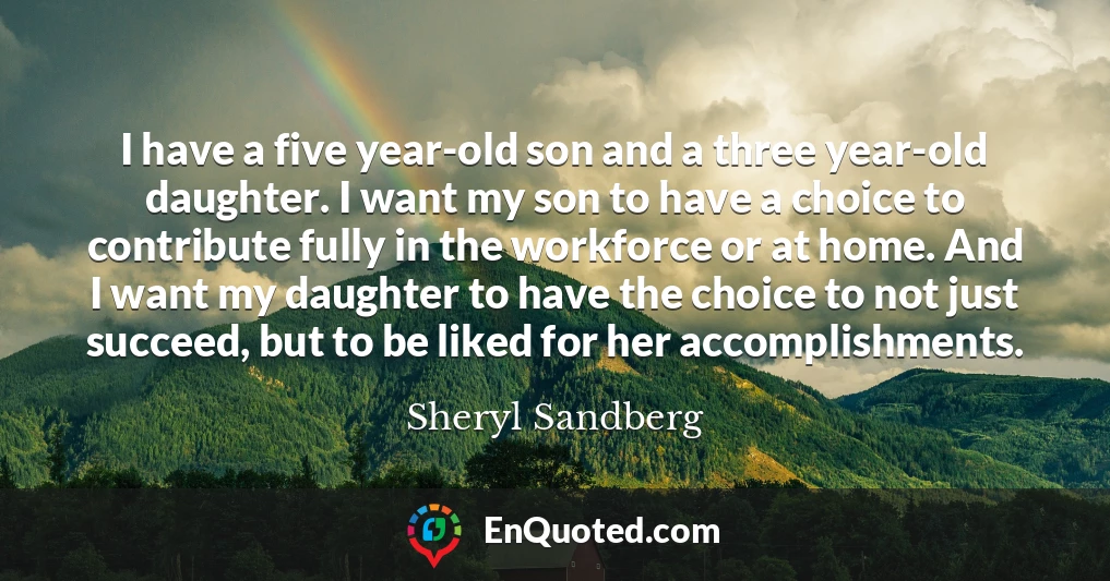 I have a five year-old son and a three year-old daughter. I want my son to have a choice to contribute fully in the workforce or at home. And I want my daughter to have the choice to not just succeed, but to be liked for her accomplishments.