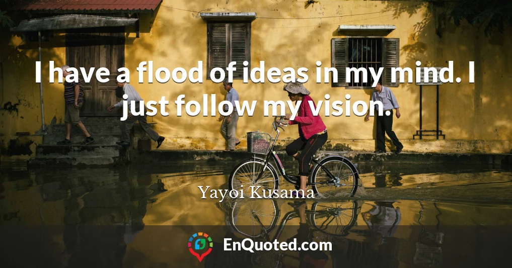 I have a flood of ideas in my mind. I just follow my vision.