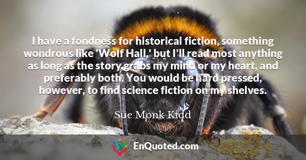 I have a fondness for historical fiction, something wondrous like 'Wolf Hall,' but I'll read most anything as long as the story grabs my mind or my heart, and preferably both. You would be hard pressed, however, to find science fiction on my shelves.
